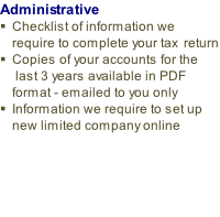 Administrative
Checklist of information we require to complete your tax  return
Copies of your accounts for the  last 3 years available in PDF format - emailed to you only 
Information we require to set up new limited company online